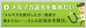 メルマガ読者を集めたい 「メルマガを創刊したが、読者が集まらない…。」そんなお悩みを解決。
