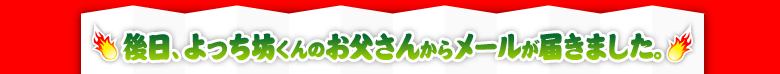 後日、よっち坊くんのお父さんからメールが届きました。