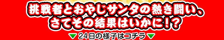 挑戦者とおやじサンタの熱き闘い、さてその結果はいかに！？ ↓↓24日の様子はコチラ↓↓